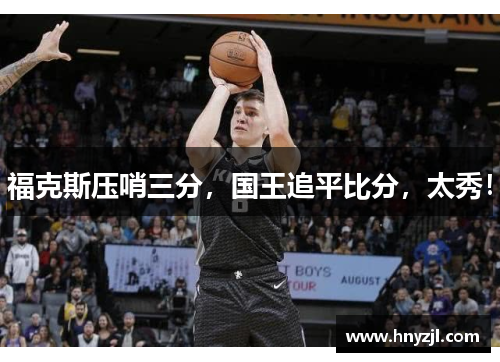 福克斯压哨三分,国王追平比分,太秀! 福克斯压哨三分,国王追平比分,太秀!
